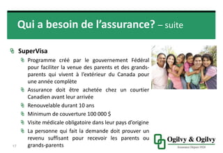 Qui a besoin de l’assurance? – suite
SUPERVISA
Programme créé par le gouvernement Fédéral
pour faciliter la venue des parents et des grands-
parents qui vivent à l’extérieur du Canada pour
une année complète
17
• Assurance doit être achetée chez un
courtier Canadien avant leur arrivée
• Renouvelable durant 10 ans
• Minimum de couverture 100 000 $
• Visite médicale obligatoire dans leur pays
d’origine
• La personne qui fait la demande doit
prouver un revenu suffisant pour recevoir
les parents ou grands-parents
 