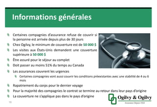 Informations générales
CERTAINES COMPAGNIES D’ASSURANCE REFUSE DE
COUVRIR SI LA PERSONNE EST ARRIVÉE DEPUIS PLUS DE 30
JOURS
CHEZ OGILVY, LE MINIMUM DE COUVERTURE EST DE 50 000 $
LES VISITES AUX ÉTATS-UNIS DEMANDENT UNE COUVERTURE
SUPÉRIEURE À 50 000 $
ÊTRE ASSURÉ POUR LE SÉJOUR AU COMPLET
DOIT PASSER AU MOINS 51% DU TEMPS AU CANADA
18
Les assurances couvrent les urgences
Certaines compagnies vont aussi couvrir les conditions préexistantes avec une
stabilité de 4 ou 6 mois
Rapatriement du corps pour le dernier voyage
Pour la majorité des compagnies le contrat se termine au retour dans leur
pays d’origine
La couverture ne s’applique pas dans le pays d’origine
 