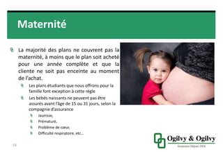 Maternité
La majorité des plans ne couvrent pas la
maternité, à moins que le plan soit
acheté pour une année complète et
que la cliente ne soit pas enceinte au
moment de l’achat.
Les plans étudiants que nous offrons pour
la famille font exception à cette règle
Les bébés naissants ne peuvent pas être
assurés avant l’âge de 15 ou 31 jours,
selon la compagnie d’assurance
Jaunisse,
Prématuré,
Problème de cœur,
Difficulté respiratoire, etc…
19
 