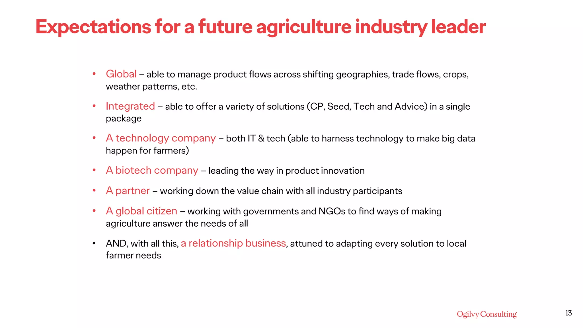 13
Expectations for a future agriculture industry leader
• Global – able to manage product flows across shifting geographies, trade flows, crops,
weather patterns, etc.
• Integrated – able to offer a variety of solutions (CP, Seed, Tech and Advice) in a single
package
• A technology company – both IT & tech (able to harness technology to make big data
happen for farmers)
• A biotech company – leading the way in product innovation
• A partner – working down the value chain with all industry participants
• A global citizen – working with governments and NGOs to find ways of making
agriculture answer the needs of all
• AND, with all this, a relationship business, attuned to adapting every solution to local
farmer needs
 