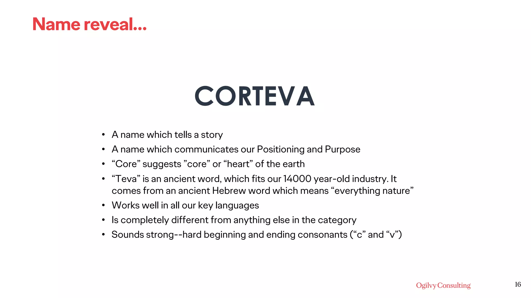 16
Name reveal…
CORTEVA
• A name which tells a story
• A name which communicates our Positioning and Purpose
• “Core” suggests ”core” or “heart” of the earth
• “Teva” is an ancient word, which fits our 14000 year-old industry. It
comes from an ancient Hebrew word which means “everything nature”
• Works well in all our key languages
• Is completely different from anything else in the category
• Sounds strong--hard beginning and ending consonants (“c” and “v”)
 