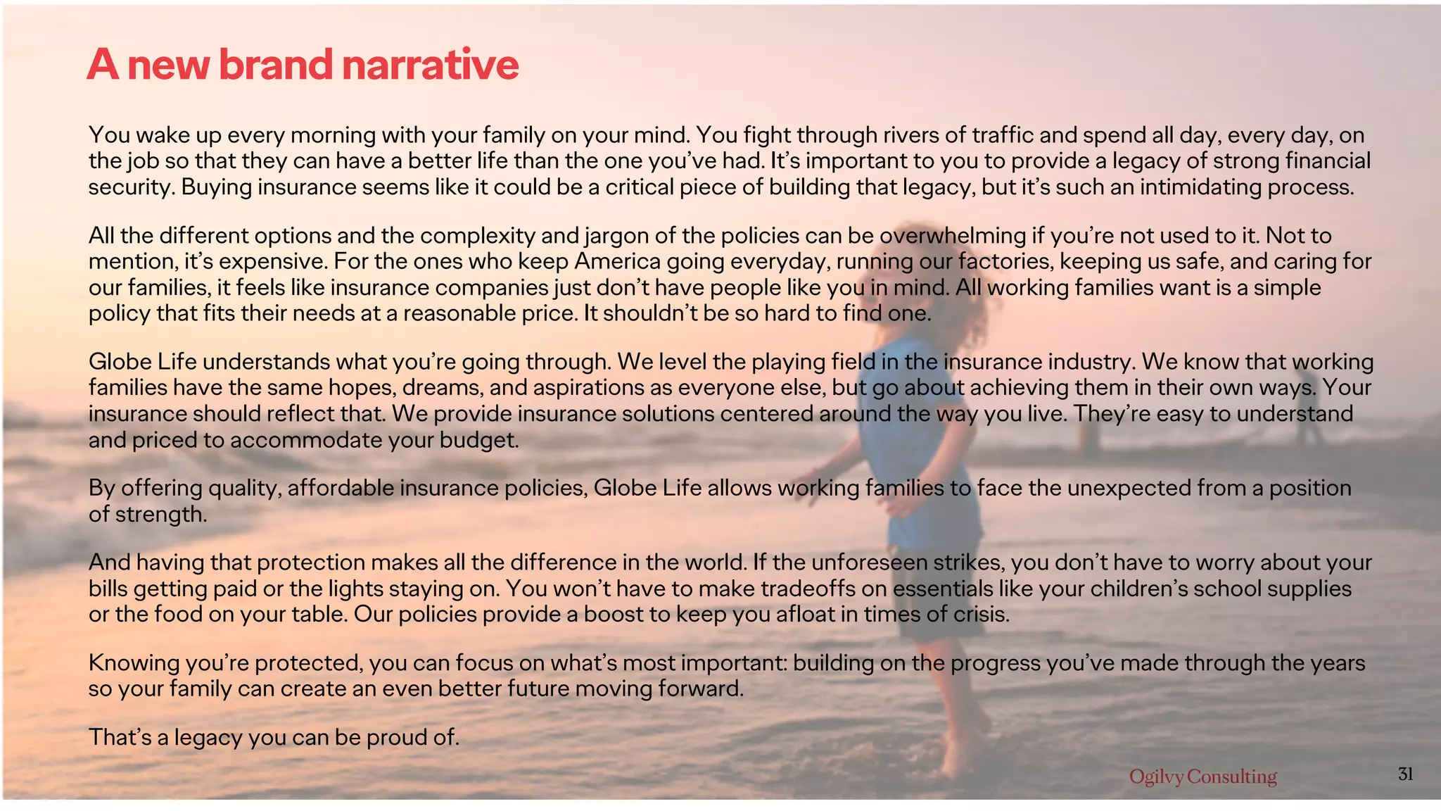 31
A new brand narrative
You wake up every morning with your family on your mind. You fight through rivers of traffic and spend all day, every day, on
the job so that they can have a better life than the one you’ve had. It’s important to you to provide a legacy of strong financial
security. Buying insurance seems like it could be a critical piece of building that legacy, but it’s such an intimidating process.
All the different options and the complexity and jargon of the policies can be overwhelming if you’re not used to it. Not to
mention, it’s expensive. For the ones who keep America going everyday, running our factories, keeping us safe, and caring for
our families, it feels like insurance companies just don’t have people like you in mind. All working families want is a simple
policy that fits their needs at a reasonable price. It shouldn’t be so hard to find one.
Globe Life understands what you’re going through. We level the playing field in the insurance industry. We know that working
families have the same hopes, dreams, and aspirations as everyone else, but go about achieving them in their own ways. Your
insurance should reflect that. We provide insurance solutions centered around the way you live. They’re easy to understand
and priced to accommodate your budget.
By offering quality, affordable insurance policies, Globe Life allows working families to face the unexpected from a position
of strength.
And having that protection makes all the difference in the world. If the unforeseen strikes, you don’t have to worry about your
bills getting paid or the lights staying on. You won’t have to make tradeoffs on essentials like your children’s school supplies
or the food on your table. Our policies provide a boost to keep you afloat in times of crisis.
Knowing you’re protected, you can focus on what’s most important: building on the progress you’ve made through the years
so your family can create an even better future moving forward.
That’s a legacy you can be proud of.
 