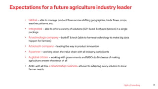 13
Expectations for a future agriculture industry leader
• Global – able to manage product flows across shifting geographies, trade flows, crops,
weather patterns, etc.
• Integrated – able to offer a variety of solutions (CP, Seed, Tech and Advice) in a single
package
• A technology company – both IT & tech (able to harness technology to make big data
happen for farmers)
• A biotech company – leading the way in product innovation
• A partner – working down the value chain with all industry participants
• A global citizen – working with governments and NGOs to find ways of making
agriculture answer the needs of all
• AND, with all this, a relationship business, attuned to adapting every solution to local
farmer needs
 