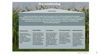 15
Food is the most basic human need, the engine of life, and the prerequisite for progress.
The agriculture which produces it is the foundational industry, the springboard for economic growth
and the development of society. We bring our global presence, depth of knowledge and diverse
resources so that farms and farmers flourish everywhere, moving our world forward.
We are growing progress.
Transformation:
We will harness our
heritage and knowledge,
continuously
accelerating our
innovation, to transform
and advance agriculture
in ways unthought-of
today
Responsibility:
We are contributing to
responsible agriculture
that will use resources
wisely, conserve
diversity and enrich the
land, ensuring food
security and safety for
future generations,
across the developed
and developing world
Food System:
We are connecting the
dots across the value
chain, collaborating
tirelessly with all its
participants – from
farmers and distributors
to manufacturers and
retailers – to optimize
the food supply and
unlock hidden value for
all
Serving the Industry:
Our role is a humble
one – to serve and
support our customers
and partners, using our
knowledge and
resources to enhance
the livelihoods of those
who produce and those
who consume
Radical Openness:
We are dedicated to
integrity in agriculture,
creating transparency
and understanding
among decision-makers
and consumers,
restoring a sense of
pride and purpose,
moving agriculture
confidently forward to
the future
Growing Progress
Our positioning
 