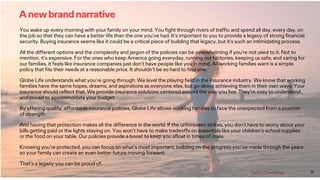 31
A new brand narrative
You wake up every morning with your family on your mind. You fight through rivers of traffic and spend all day, every day, on
the job so that they can have a better life than the one you’ve had. It’s important to you to provide a legacy of strong financial
security. Buying insurance seems like it could be a critical piece of building that legacy, but it’s such an intimidating process.
All the different options and the complexity and jargon of the policies can be overwhelming if you’re not used to it. Not to
mention, it’s expensive. For the ones who keep America going everyday, running our factories, keeping us safe, and caring for
our families, it feels like insurance companies just don’t have people like you in mind. All working families want is a simple
policy that fits their needs at a reasonable price. It shouldn’t be so hard to find one.
Globe Life understands what you’re going through. We level the playing field in the insurance industry. We know that working
families have the same hopes, dreams, and aspirations as everyone else, but go about achieving them in their own ways. Your
insurance should reflect that. We provide insurance solutions centered around the way you live. They’re easy to understand
and priced to accommodate your budget.
By offering quality, affordable insurance policies, Globe Life allows working families to face the unexpected from a position
of strength.
And having that protection makes all the difference in the world. If the unforeseen strikes, you don’t have to worry about your
bills getting paid or the lights staying on. You won’t have to make tradeoffs on essentials like your children’s school supplies
or the food on your table. Our policies provide a boost to keep you afloat in times of crisis.
Knowing you’re protected, you can focus on what’s most important: building on the progress you’ve made through the years
so your family can create an even better future moving forward.
That’s a legacy you can be proud of.
 
