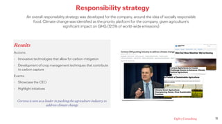 Responsibility strategy
An overall responsibility strategy was developed for the company, around the idea of socially responsible
food. Climate change was identified as the priority platform for the company, given agriculture’s
significant impact on GHG (12.5% of world-wide emissions)
Results
Actions:
• Innovative technologies that allow for carbon-mitigation
• Development of crop management techniques that contribute
to carbon capture
Events:
• Showcase the CEO
• Highlight initiatives
Corteva is seen as a leader in pushing the agriculture industry to
address climate change
21
 