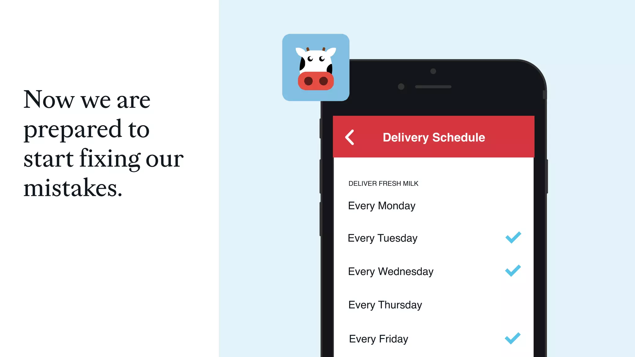 DELIVER FRESH MILK
Every Monday
Every Tuesday
Delivery Schedule
Every Wednesday
Every Thursday
Every Friday
Now we are
prepared to
start fixing our
mistakes.
 