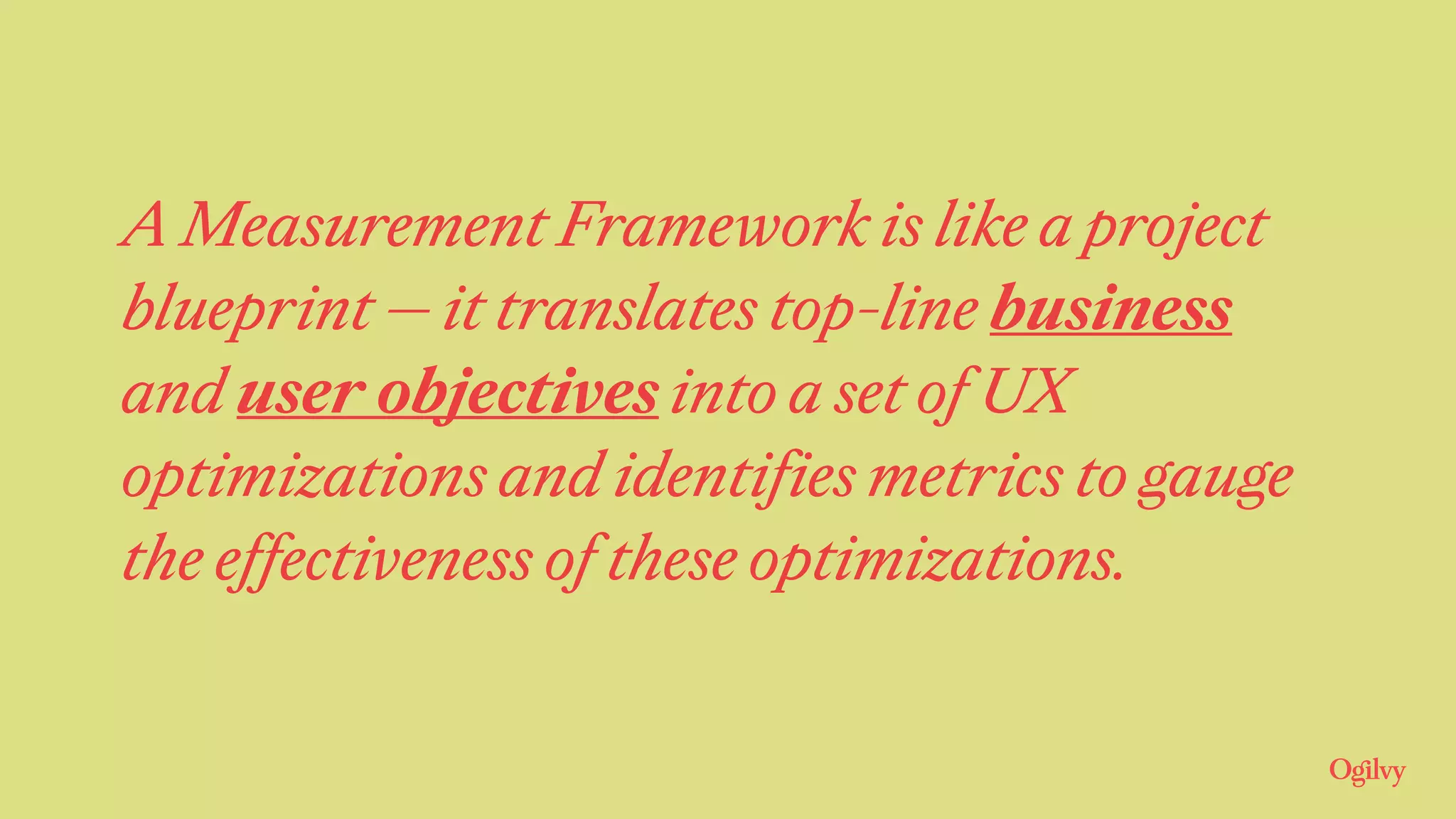 A Measurement Framework is like a project
blueprint — it translates top-line business
and user objectives into a set of UX
optimizations and identifies metrics to gauge
the effectiveness of these optimizations.
 