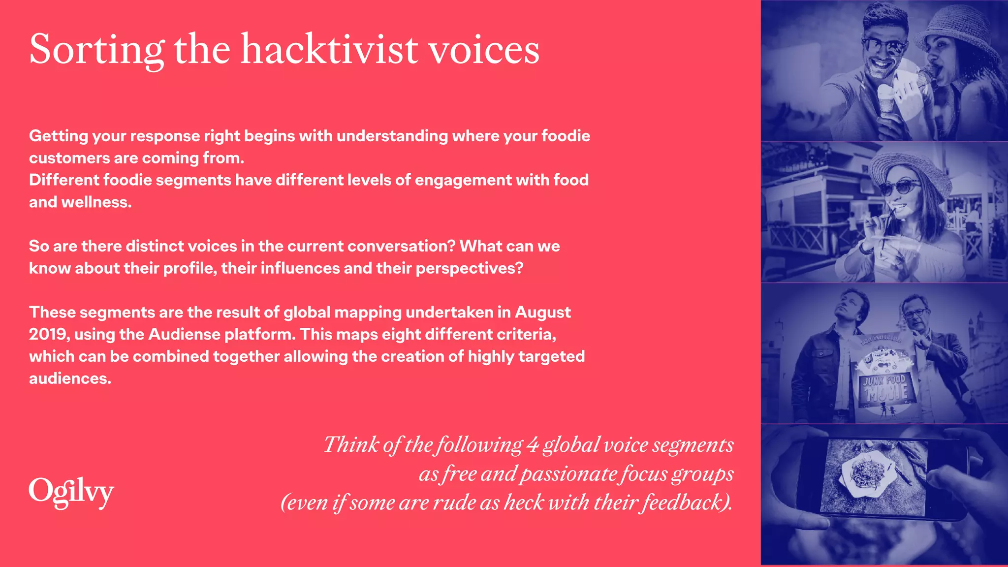 Sorting the hacktivist voices
Think of the following 4 global voice segments 
as free and passionate focus groups  
(even if some are rude as heck with their feedback).
Getting your response right begins with understanding where your foodie
customers are coming from.
Different foodie segments have different levels of engagement with food
and wellness.
 
So are there distinct voices in the current conversation? What can we
know about their profile, their influences and their perspectives?
These segments are the result of global mapping undertaken in August
2019, using the Audiense platform. This maps eight different criteria,
which can be combined together allowing the creation of highly targeted
audiences.
 
