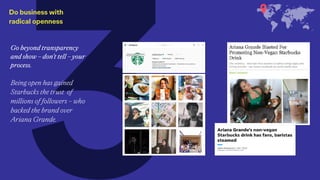 Do business with  
radical openness
Go beyond transparency
and show – don’t tell – your
process.
Being open has gained
Starbucks the trust of
millions of followers – who
backed the brand over
Ariana Grande.
 