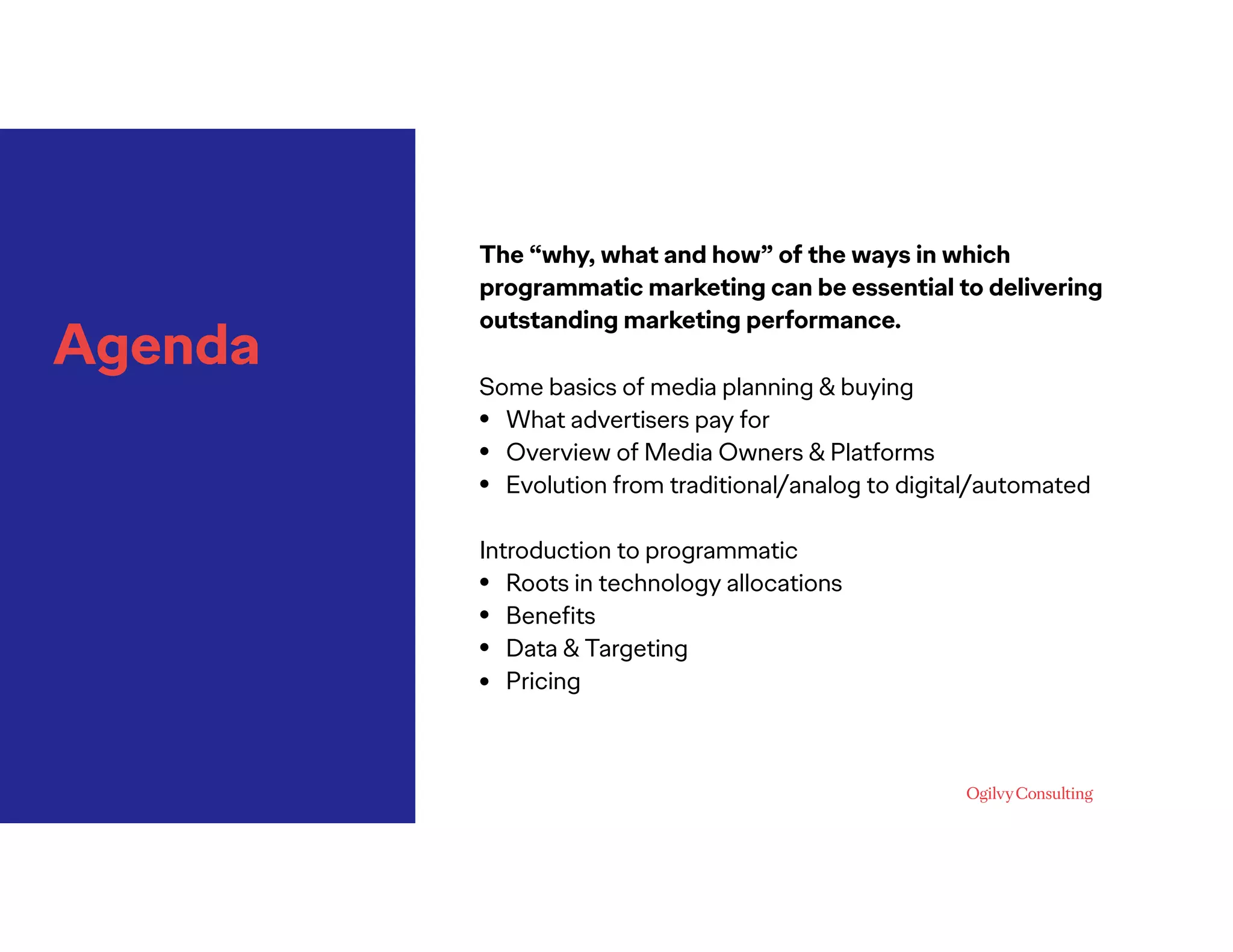 Agenda
The “why, what and how” of the ways in which
programmatic marketing can be essential to delivering
outstanding marketing performance.
 
Some basics of media planning & buying
• What advertisers pay for
• Overview of Media Owners & Platforms
• Evolution from traditional/analog to digital/automated
Introduction to programmatic
• Roots in technology allocations
• Beneﬁts
• Data & Targeting
• Pricing
 