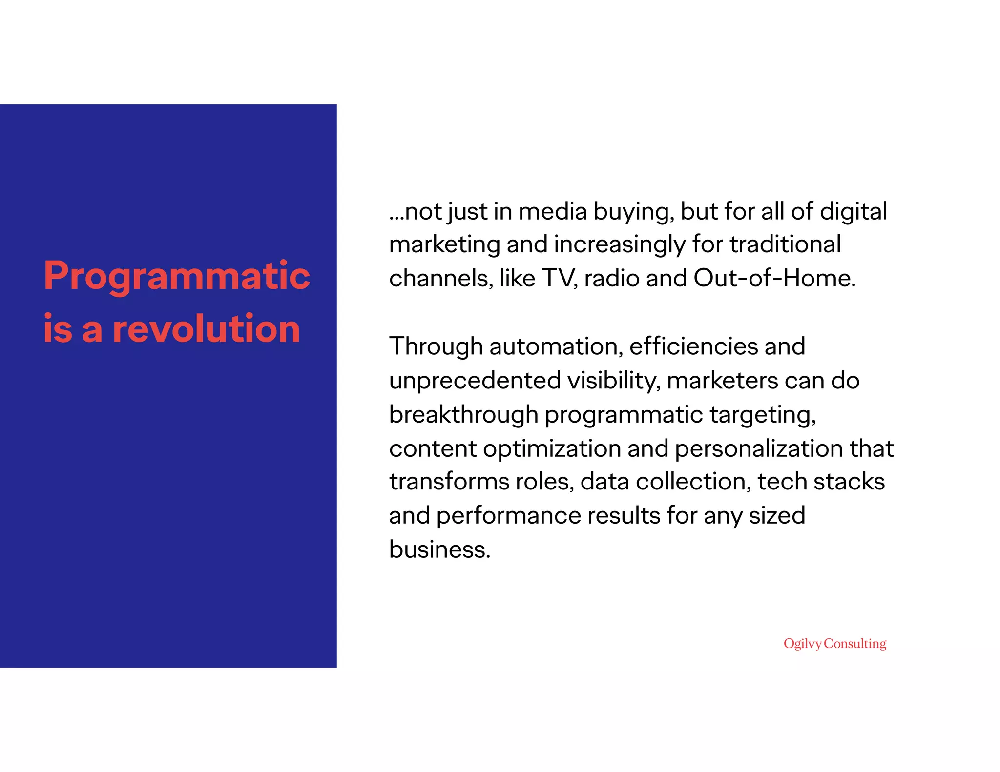 Programmatic
is a revolution
…not just in media buying, but for all of digital
marketing and increasingly for traditional
channels, like TV, radio and Out-of-Home.
Through automation, efﬁciencies and
unprecedented visibility, marketers can do
breakthrough programmatic targeting,
content optimization and personalization that
transforms roles, data collection, tech stacks
and performance results for any sized
business.
 