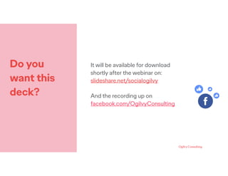 Do you
want this
deck?
It will be available for download
shortly after the webinar on:
slideshare.net/socialogilvy
And the recording up on
facebook.com/OgilvyConsulting
 