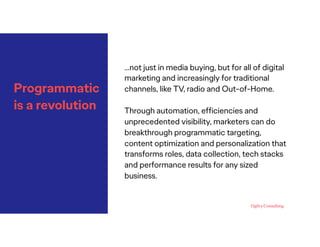 Programmatic
is a revolution
…not just in media buying, but for all of digital
marketing and increasingly for traditional
channels, like TV, radio and Out-of-Home.
Through automation, efﬁciencies and
unprecedented visibility, marketers can do
breakthrough programmatic targeting,
content optimization and personalization that
transforms roles, data collection, tech stacks
and performance results for any sized
business.
 
