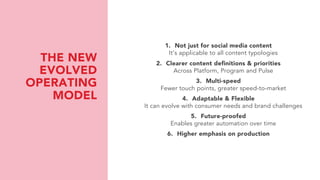 THE NEW
EVOLVED
OPERATING
MODEL
1. Not just for social media content
It’s applicable to all content typologies
2. Clearer content definitions & priorities
Across Platform, Program and Pulse
3. Multi-speed
Fewer touch points, greater speed-to-market
4. Adaptable & Flexible
It can evolve with consumer needs and brand challenges
5. Future-proofed
Enables greater automation over time
6. Higher emphasis on production
 