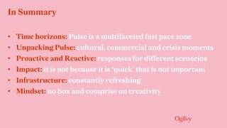 In Summary
• Time horizons: Pulse is a multifaceted fast pace zone
• Unpacking Pulse: cultural, commercial and crisis moments
• Proactive and Reactive: responses for different scenarios
• Impact: it is not because it is ‘quick’ that is not important
• Infrastructure: constantly refreshing
• Mindset: no box and comprise on creativity
 