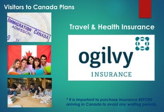 Travel & Health Insurance
Visitors to Canada Plans
* It is important to purchase insurance BEFORE
arriving in Canada to avoid any waiting periods.
 