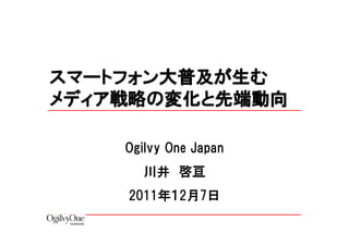 スマートフォン大普及が生む
メディア戦略の変化と先端動向

    Ogilvy One Japan
      川井 啓亘
    2011年１2月7日
 