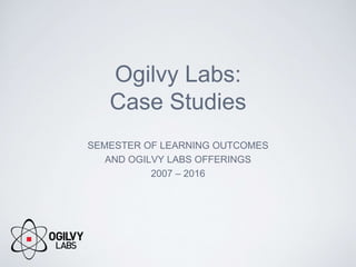 Ogilvy Labs:
Case Studies
SEMESTER OF LEARNING OUTCOMES
AND OGILVY LABS OFFERINGS
2007 – 2016
 
