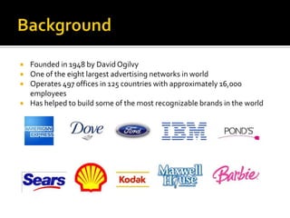 BackgroundFounded in 1948 by David OgilvyOne of the eight largest advertising networks in worldOperates 497 offices in 125 countries with approximately 16,000 employeesHas helped to build some of the most recognizable brands in the world