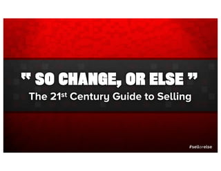 “ SO CHANGE, OR ELSE ”
The 21st Century Guide to Selling



                                #sellorelse
 