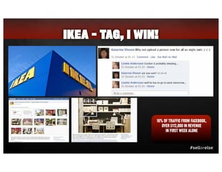 IKEA - TAG, I WIN!




                 16% OF TRAFFIC FROM FACEBOOK,
                    OVER $112,000 IN REVENUE
                      IN FIRST WEEK ALONE



                                    #sellorelse
 