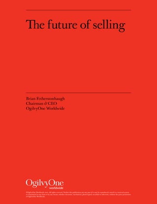 The future of selling




Brian Fetherstonhaugh
Chairman & CEO
OgilvyOne Worldwide




©OgilvyOne Worldwide 2010. All rights reserved. Neither this publication nor any part of it may be reproduced, stored in a retrieval system
or transmitted in any form or by any means, whether electronic, mechanical, photocopied, recorded or otherwise, without the prior permission
of OgilvyOne Worldwide.
 