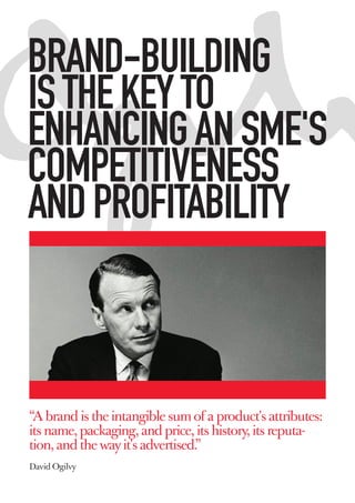 BRAND-BUILDING
IS THE KEY TO
ENHANCING AN SME'S
COMPETITIVENESS
AND PROFITABILITY



“A brand is the intangible sum of a product's attributes:
its name, packaging, and price, its history, its reputa-
tion, and the way it's advertised.”
David Ogilvy
 