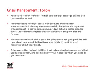 Crisis Management: Follow
• Keep track of your brand on Twitter, and in blogs, message boards, and
communities as well.
• Pay attention to key topic areas, new products and company
announcements. Listening becomes especially important during a new
product launch –a movie screening, a product debut, a major branded
event. Customer first impressions can start small, but grow fast and
furious.
• Follow users who talk about you – the people who use your products and
care about your brand. Follow those who talk both positively and
negatively about your brand.
• Crisis prevention is about building trust –about developing a network that
you can learn from, and can help carry your messages when you need to
get them out.
 