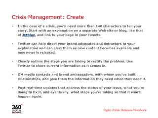 Crisis Management: Create
• In the case of a crisis, you’ll need more than 140 characters to tell your
story. Start with an explanation on a separate Web site or blog, like that
of JetBlue, and link to your page in your Tweets.
• Twitter can help direct your brand advocates and detractors to your
explanation and can alert them as new content becomes available and
new news is released.
• Clearly outline the steps you are taking to rectify the problem. Use
Twitter to share current information as it comes in.
• DM media contacts and brand ambassadors, with whom you’ve built
relationships, and give them the information they need when they need it.
• Post real-time updates that address the status of your issue, what you’re
doing to fix it, and eventually, what steps you’re taking so that it won’t
happen again.
 