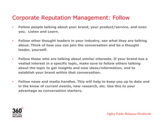 Corporate Reputation Management: Follow
• Follow people talking about your brand, your product/service, and even
you. Listen and Learn.
• Follow other thought leaders in your industry, see what they are talking
about. Think of how you can join the conversation and be a thought
leader, yourself.
• Follow those who are talking about similar interests. If your brand has a
vested interest in a specific topic, make sure to follow others talking
about the topic to get insights and new ideas/information, and to
establish your brand within that conversation.
• Follow news and media handles. This will help to keep you up to date and
in the know of current events, new research, etc. Use this to your
advantage as conversation starters.
 