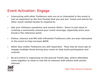 Event Activation: Engage
• Interacting with other Twitterers who are at or interested in the event is
just as important as the live-Tweets that you put out. Tweet and search for
other event related tweets to respond to.
• Ask your followers questions and answer theirs - there is real value in
creating a community around your event coverage, especially since your
brand is the reference point.
• Follow, interact and DM with influential Twitterers who are also interested
in the event to help increase WOM.
• Other less visible Twitterers are still important. They may be more apt to
engage multiple times during your event to help build participation and
contnet.
• Be pro-active in organizing on the ground Tweet-Ups, where attendees
come together to meet in real life to network with others with similar
interest.
 