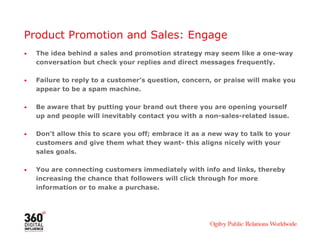 Product Promotion and Sales: Engage
• The idea behind a sales and promotion strategy may seem like a one-way
conversation but check your replies and direct messages frequently.
• Failure to reply to a customer’s question, concern, or praise will make you
appear to be a spam machine.
• Be aware that by putting your brand out there you are opening yourself
up and people will inevitably contact you with a non-sales-related issue.
• Don’t allow this to scare you off; embrace it as a new way to talk to your
customers and give them what they want- this aligns nicely with your
sales goals.
• You are connecting customers immediately with info and links, thereby
increasing the chance that followers will click through for more
information or to make a purchase.
 