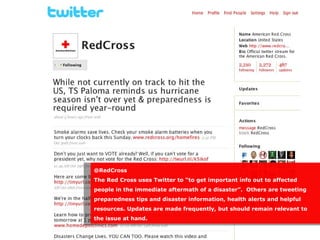 @RedCross
The Red Cross uses Twitter to “to get important info out to affected
people in the immediate aftermath of a disaster”. Others are tweeting
preparedness tips and disaster information, health alerts and helpful
resources. Updates are made frequently, but should remain relevant to
the issue at hand.
 