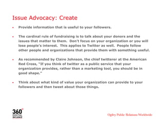 Issue Advocacy: Create
• Provide information that is useful to your followers.
• The cardinal rule of fundraising is to talk about your donors and the
issues that matter to them. Don’t focus on your organization or you will
lose people’s interest. This applies to Twitter as well. People follow
other people and organizations that provide them with something useful.
• As recommended by Claire Johnson, the chief twitterer at the American
Red Cross, “If you think of twitter as a public service that your
organization provides, rather than a marketing tool, you should be in
good shape.”
• Think about what kind of value your organization can provide to your
followers and then tweet about those things.
 