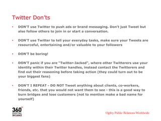 Twitter Don’ts
• DON’T use Twitter to push ads or brand messaging. Don’t just Tweet but
also follow others to join in or start a conversation.
• DON’T use Twitter to tell your everyday tasks, make sure your Tweets are
resourceful, entertaining and/or valuable to your followers
• DON’T be boring!
• DON’T panic if you are “Twitter-Jacked“, where other Twitterers use your
identity within their Twitter handles, instead contact the Twitterers and
find out their reasoning before taking action (they could turn out to be
your biggest fans)
• DON’T I REPEAT - DO NOT Tweet anything about clients, co-workers,
friends, etc. that you would not want them to see - this is a good way to
burn bridges and lose customers (not to mention make a bad name for
yourself)
 