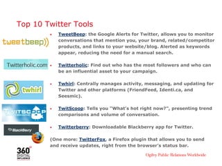 Top 10 Twitter Tools
• TweetBeep: the Google Alerts for Twitter, allows you to monitor
conversations that mention you, your brand, related/competitor
products, and links to your website/blog. Alerted as keywords
appear, reducing the need for a manual search.
• Twitterholic: Find out who has the most followers and who can
be an influential asset to your campaign.
• Twhirl: Centrally manages activity, messaging, and updating for
Twitter and other platforms (FriendFeed, Identi.ca, and
Seesmic).
• TwitScoop: Tells you “What’s hot right now?”, presenting trend
comparisons and volume of conversation.
• Twitterberry: Downloadable Blackberry app for Twitter.
(One more: TwitterFox, a Firefox plugin that allows you to send
and receive updates, right from the browser’s status bar.
 