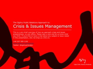 The Ogilvy Public Relations Approach to:

Crisis & Issues Management
This is a very brief overview of how we approach crises and issues
preparedness; on and offline. Please take a look and let us know what
you think. If you’d like to have a chat about any subject or issue raised
in this presentation, why not drop us a line on;

+44 207 309 1105
www.ogilvy.co.uk/ogilvypr
Twitter: @ogilvyprlondon
 