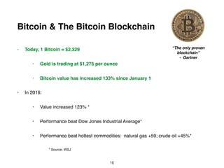 Bitcoin & The Bitcoin Blockchain
• Today, 1 Bitcoin = $2,329
• Gold is trading at $1,276 per ounce
• Bitcoin value has increased 133% since January 1
• In 2016:
• Value increased 123% *
• Performance beat Dow Jones Industrial Average*
• Performance beat hottest commodities: natural gas +59; crude oil +45%*
* Source: WSJ
“The only proven
blockchain”
- Gartner
16
 