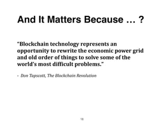 And It Matters Because … ?
“Blockchain	
  technology	
  represents	
  an	
  
opportunity	
  to	
  rewrite	
  the	
  economic	
  power	
  grid	
  
and	
  old	
  order	
  of	
  things	
  to	
  solve	
  some	
  of	
  the	
  
world’s	
  most	
  dif;icult	
  problems.”	
  	
  	
  
-­‐	
  	
  Don	
  Tapscott,	
  The	
  Blockchain	
  Revolution	
  
18
 