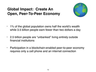 Global Impact: Create An
Open, Peer-To-Peer Economy
• 1% of the global population owns half the world’s wealth
while 3.5 billion people earn fewer than two dollars a day
• 2.5 billion people are “unbanked” living entirely outside
ﬁnancial institutions
• Participation in a blockchain-enabled peer-to-peer economy
requires only a cell phone and an internet connection
19
 