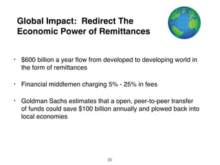 Global Impact: Redirect The
Economic Power of Remittances
• $600 billion a year ﬂows from developed to developing world
in the form of remittances
• Financial middlemen charging 5% - 25% in fees
• Goldman Sachs estimates that an open, peer-to-peer transfer
of funds could save $100 billion annually and be plowed back
into local economies
20
 