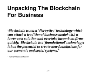 “Blockchain	
  is	
  not	
  a	
  ‘disruptive’	
  technology	
  which	
  
can	
  attack	
  a	
  traditional	
  business	
  model	
  with	
  a	
  
lower-­‐cost	
  solution	
  and	
  overtake	
  incumbent	
  5irms	
  
quickly.	
  	
  Blockchain	
  is	
  a	
  ‘foundational’	
  technology;	
  
it	
  has	
  the	
  potential	
  to	
  create	
  new	
  foundations	
  for	
  
our	
  economic	
  and	
  social	
  systems.”	
  	
  	
  
-­‐	
  	
  Harvard	
  Business	
  Review
Unpacking The Blockchain
For Business
24
 