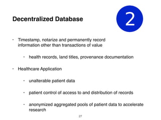 Decentralized Database
• Timestamp, notarize and permanently record
information other than transactions of value
• health records, land titles, provenance documentation
• Healthcare Application
• unalterable patient data
• patient control of access to and distribution of records
• anonymized aggregated pools of patient data to accelerate
research
27
 