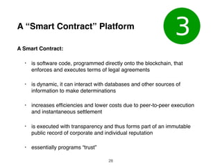 A “Smart Contract” Platform
A Smart Contract:
• is software code, programmed directly onto the blockchain, that
enforces and executes terms of legal agreements
• is dynamic, it can interact with databases and other sources of
information to make determinations
• increases efﬁciencies and lower costs due to peer-to-peer execution
and instantaneous settlement
• is executed with transparency and thus forms part of an immutable
public record of corporate and individual reputation
• essentially programs “trust”
28
 