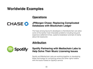Worldwide Examples
Operations
JPMorgan Chase: Replacing Complicated
Databases with Blockchain Ledger
The hope among Quorum’s developers is that blockchain can solve
some of the bank’s most intractable problems including long and
expensive settlement times, systems breakdown and lack of clarity
about risk exposures.
Attribution
Spotify Partnering with Mediachain Labs to
Help Solve Their Music Licensing Issues
Spotify and Mediachain Labs are working together on developing
better technology for connecting artists and other rights holders
with the tracks hosted on Spotify’s service.
33
 