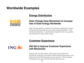 Worldwide Examples
Energy Distribution
Solar Change Uses Blockchain to Increase
Use of Solar Energy Worldwide
Solar Change gathers a network of services and applications meant
to improve and increase the use of solar energy worldwide. They
introduced SolarCoin - a revolutionary program which is coupled to
the production of clean solar energy.
Customer Experience
ING Set to Improve Customer Experience
with Blockchain
Working with ten other banks, ING shows it can simplify their
processes so customers only have to submit identity documents
once rather than each time they open an new account. This
increases transparency, security and cost-efﬁciencies for banks.
34
 