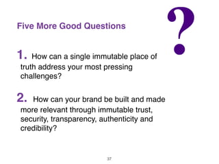 Five More Good Questions
1. How can a single immutable place of
truth address your most pressing
challenges?
2. How can your brand be built and made
more relevant through immutable trust,
security, transparency, authenticity and
credibility?
37
 