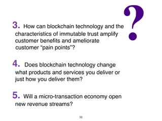 3. How can blockchain technology and the
characteristics of immutable trust amplify
customer beneﬁts and ameliorate
customer “pain points”?
4. Does blockchain technology change
what products and services you deliver or
just how you deliver them?
5. Will a micro-transaction economy open
new revenue streams?
38
 