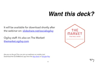 Want this deck?
It will be available for download shortly after
the webinar on: slideshare.net/socialogilvy
Ogilvy staff: It’s also on The Market!
themarket.ogilvy.com
Are you on the go? You can join our webinars on mobile, too!
Download the GoToWebinar app from the App Store or Google Play
4
 